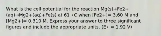 What is the cell potential for the reaction Mg(s)+Fe2+(aq)→Mg2+(aq)+Fe(s) at 61 ∘C when [Fe2+]= 3.60 M and [Mg2+]= 0.310 M. Express your answer to three <a href='https://www.questionai.com/knowledge/kFFoNy5xk3-significant-figures' class='anchor-knowledge'>significant figures</a> and include the appropriate units. (E∘ = 1.92 V)