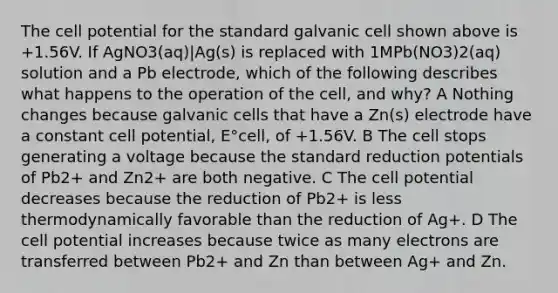 The cell potential for the standard galvanic cell shown above is +1.56V. If AgNO3(aq)|Ag(s) is replaced with 1MPb(NO3)2(aq) solution and a Pb electrode, which of the following describes what happens to the operation of the cell, and why? A Nothing changes because galvanic cells that have a Zn(s) electrode have a constant cell potential, E°cell, of +1.56V. B The cell stops generating a voltage because the standard reduction potentials of Pb2+ and Zn2+ are both negative. C The cell potential decreases because the reduction of Pb2+ is less thermodynamically favorable than the reduction of Ag+. D The cell potential increases because twice as many electrons are transferred between Pb2+ and Zn than between Ag+ and Zn.