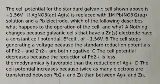 The cell potential for the standard galvanic cell shown above is +1.56V . If AgNO3(aq)|Ag(s) is replaced with 1M Pb(NO3)2(aq) solution and a Pb electrode, which of the following describes what happens to the operation of the cell, and why? A Nothing changes because galvanic cells that have a Zn(s) electrode have a constant cell potential, E°cell , of +1.56V. B The cell stops generating a voltage because the standard reduction potentials of Pb2+ and Zn2+ are both negative. C The cell potential decreases because the reduction of Pb2+ is less thermodynamically favorable than the reduction of Ag+. D The cell potential increases because twice as many electrons are transferred between Pb2+ and Zn than between Ag+ and Zn.