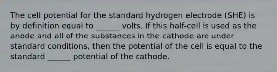 The cell potential for the standard hydrogen electrode (SHE) is by definition equal to ______ volts. If this half-cell is used as the anode and all of the substances in the cathode are under standard conditions, then the potential of the cell is equal to the standard ______ potential of the cathode.