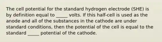 The cell potential for the standard hydrogen electrode (SHE) is by definition equal to _____ volts. If this half-cell is used as the anode and all of the substances in the cathode are under standard conditions, then the potential of the cell is equal to the standard _____ potential of the cathode.