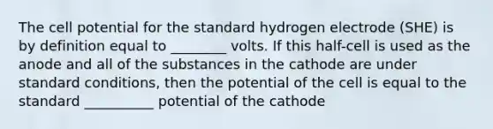 The cell potential for the standard hydrogen electrode (SHE) is by definition equal to ________ volts. If this half-cell is used as the anode and all of the substances in the cathode are under standard conditions, then the potential of the cell is equal to the standard __________ potential of the cathode