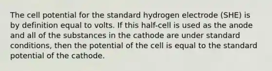 The cell potential for the standard hydrogen electrode (SHE) is by definition equal to volts. If this half-cell is used as the anode and all of the substances in the cathode are under standard conditions, then the potential of the cell is equal to the standard potential of the cathode.