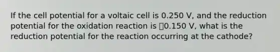 If the cell potential for a voltaic cell is 0.250 V, and the reduction potential for the oxidation reaction is ⎯0.150 V, what is the reduction potential for the reaction occurring at the cathode?