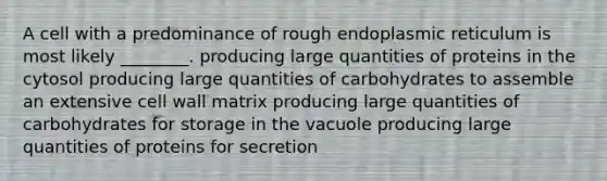 A cell with a predominance of rough endoplasmic reticulum is most likely ________. producing large quantities of proteins in the cytosol producing large quantities of carbohydrates to assemble an extensive cell wall matrix producing large quantities of carbohydrates for storage in the vacuole producing large quantities of proteins for secretion