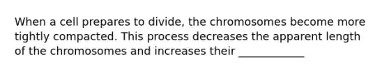 When a cell prepares to divide, the chromosomes become more tightly compacted. This process decreases the apparent length of the chromosomes and increases their ____________