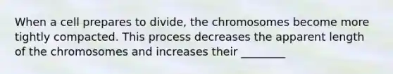 When a cell prepares to divide, the chromosomes become more tightly compacted. This process decreases the apparent length of the chromosomes and increases their ________