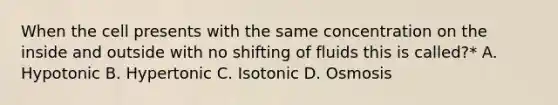 When the cell presents with the same concentration on the inside and outside with no shifting of fluids this is called?* A. Hypotonic B. Hypertonic C. Isotonic D. Osmosis