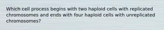 Which cell process begins with two haploid cells with replicated chromosomes and ends with four haploid cells with unreplicated chromosomes?