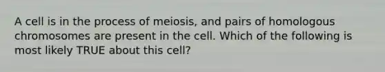 A cell is in the process of meiosis, and pairs of homologous chromosomes are present in the cell. Which of the following is most likely TRUE about this cell?