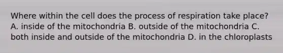 Where within the cell does the process of respiration take place? A. inside of the mitochondria B. outside of the mitochondria C. both inside and outside of the mitochondria D. in the chloroplasts