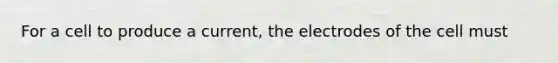 For a cell to produce a current, the electrodes of the cell must