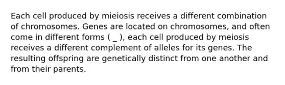 Each cell produced by mieiosis receives a different combination of chromosomes. Genes are located on chromosomes, and often come in different forms ( _ ), each cell produced by meiosis receives a different complement of alleles for its genes. The resulting offspring are genetically distinct from one another and from their parents.