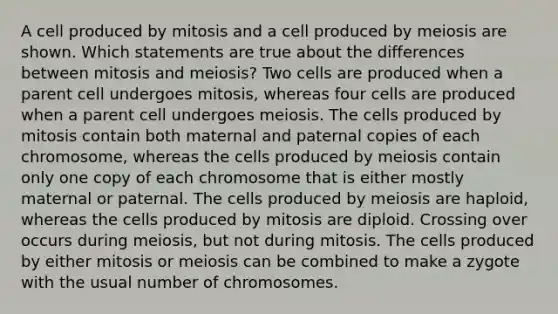 A cell produced by mitosis and a cell produced by meiosis are shown. Which statements are true about the differences between mitosis and meiosis? Two cells are produced when a parent cell undergoes mitosis, whereas four cells are produced when a parent cell undergoes meiosis. The cells produced by mitosis contain both maternal and paternal copies of each chromosome, whereas the cells produced by meiosis contain only one copy of each chromosome that is either mostly maternal or paternal. The cells produced by meiosis are haploid, whereas the cells produced by mitosis are diploid. Crossing over occurs during meiosis, but not during mitosis. The cells produced by either mitosis or meiosis can be combined to make a zygote with the usual number of chromosomes.