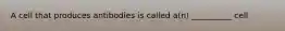 A cell that produces antibodies is called a(n) __________ cell