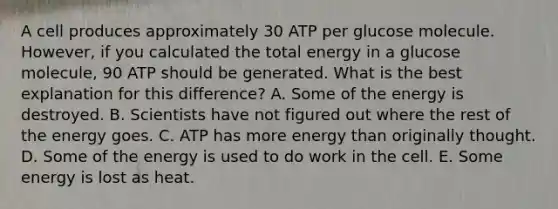 A cell produces approximately 30 ATP per glucose molecule. However, if you calculated the total energy in a glucose molecule, 90 ATP should be generated. What is the best explanation for this difference? A. Some of the energy is destroyed. B. Scientists have not figured out where the rest of the energy goes. C. ATP has more energy than originally thought. D. Some of the energy is used to do work in the cell. E. Some energy is lost as heat.