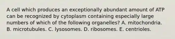 A cell which produces an exceptionally abundant amount of ATP can be recognized by cytoplasm containing especially large numbers of which of the following organelles? A. mitochondria. B. microtubules. C. lysosomes. D. ribosomes. E. centrioles.