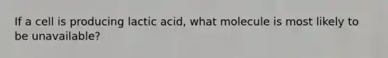 If a cell is producing lactic acid, what molecule is most likely to be unavailable?