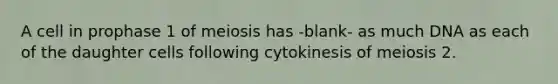 A cell in prophase 1 of meiosis has -blank- as much DNA as each of the daughter cells following cytokinesis of meiosis 2.