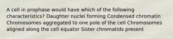 A cell in prophase would have which of the following characteristics? Daughter nuclei forming Condensed chromatin Chromosomes aggregated to one pole of the cell Chromosomes aligned along the cell equator Sister chromatids present