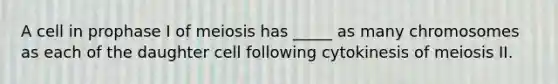 A cell in prophase I of meiosis has _____ as many chromosomes as each of the daughter cell following cytokinesis of meiosis II.