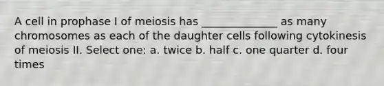 A cell in prophase I of meiosis has ______________ as many chromosomes as each of the daughter cells following cytokinesis of meiosis II. Select one: a. twice b. half c. one quarter d. four times