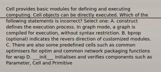 Cell provides basic modules for defining and executing computing. Cell objects can be directly executed. Which of the following statements is incorrect? Select one: A. construct defines the execution process. In graph mode, a graph is compiled for execution, without syntax restriction. B. bprop (optional) indicates the revers direction of customized modules. C. There are also some predefined cells such as common optimisers for optim and common network packaging functions for wrap D. ___init___ initialises and verifies components such as Parameter, Cell and Primitive