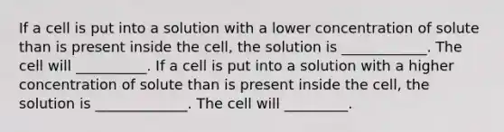 If a cell is put into a solution with a lower concentration of solute than is present inside the cell, the solution is ____________. The cell will __________. If a cell is put into a solution with a higher concentration of solute than is present inside the cell, the solution is _____________. The cell will _________.