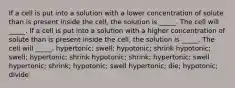 If a cell is put into a solution with a lower concentration of solute than is present inside the cell, the solution is _____. The cell will _____. If a cell is put into a solution with a higher concentration of solute than is present inside the cell, the solution is _____. The cell will _____. hypertonic; swell; hypotonic; shrink hypotonic; swell; hypertonic; shrink hypotonic; shrink; hypertonic; swell hypertonic; shrink; hypotonic; swell hypertonic; die; hypotonic; divide