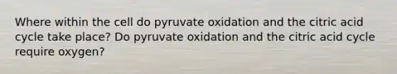 Where within the cell do pyruvate oxidation and the citric acid cycle take place? Do pyruvate oxidation and the citric acid cycle require oxygen?