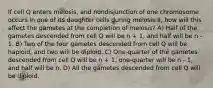 If cell Q enters meiosis, and nondisjunction of one chromosome occurs in one of its daughter cells during meiosis II, how will this affect the gametes at the completion of meiosis? A) Half of the gametes descended from cell Q will be n + 1, and half will be n - 1. B) Two of the four gametes descended from cell Q will be haploid, and two will be diploid. C) One-quarter of the gametes descended from cell Q will be n + 1, one-quarter will be n - 1, and half will be n. D) All the gametes descended from cell Q will be diploid.