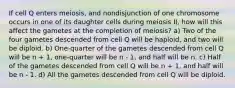 If cell Q enters meiosis, and nondisjunction of one chromosome occurs in one of its daughter cells during meiosis II, how will this affect the gametes at the completion of meiosis? a) Two of the four gametes descended from cell Q will be haploid, and two will be diploid. b) One-quarter of the gametes descended from cell Q will be n + 1, one-quarter will be n - 1, and half will be n. c) Half of the gametes descended from cell Q will be n + 1, and half will be n - 1. d) All the gametes descended from cell Q will be diploid.