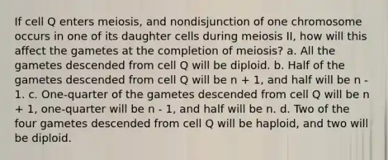 If cell Q enters meiosis, and nondisjunction of one chromosome occurs in one of its daughter cells during meiosis II, how will this affect the gametes at the completion of meiosis? a. All the gametes descended from cell Q will be diploid. b. Half of the gametes descended from cell Q will be n + 1, and half will be n - 1. c. One-quarter of the gametes descended from cell Q will be n + 1, one-quarter will be n - 1, and half will be n. d. Two of the four gametes descended from cell Q will be haploid, and two will be diploid.