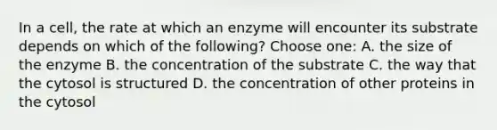 In a cell, the rate at which an enzyme will encounter its substrate depends on which of the following? Choose one: A. the size of the enzyme B. the concentration of the substrate C. the way that the cytosol is structured D. the concentration of other proteins in the cytosol