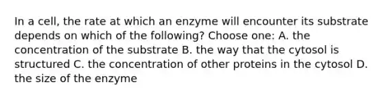 In a cell, the rate at which an enzyme will encounter its substrate depends on which of the following? Choose one: A. the concentration of the substrate B. the way that the cytosol is structured C. the concentration of other proteins in the cytosol D. the size of the enzyme