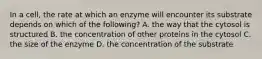 In a cell, the rate at which an enzyme will encounter its substrate depends on which of the following? A. the way that the cytosol is structured B. the concentration of other proteins in the cytosol C. the size of the enzyme D. the concentration of the substrate