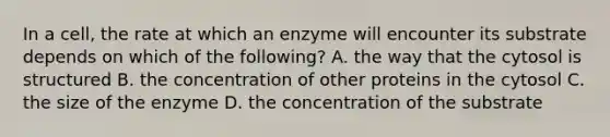 In a cell, the rate at which an enzyme will encounter its substrate depends on which of the following? A. the way that the cytosol is structured B. the concentration of other proteins in the cytosol C. the size of the enzyme D. the concentration of the substrate