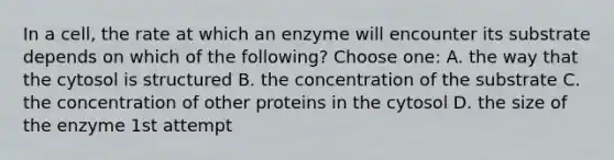 In a cell, the rate at which an enzyme will encounter its substrate depends on which of the following? Choose one: A. the way that the cytosol is structured B. the concentration of the substrate C. the concentration of other proteins in the cytosol D. the size of the enzyme 1st attempt