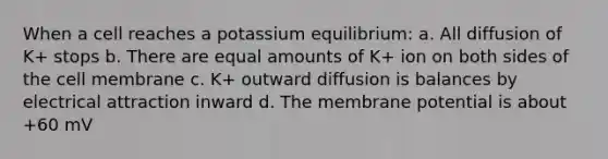 When a cell reaches a potassium equilibrium: a. All diffusion of K+ stops b. There are equal amounts of K+ ion on both sides of the cell membrane c. K+ outward diffusion is balances by electrical attraction inward d. The membrane potential is about +60 mV