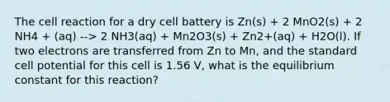 The cell reaction for a dry cell battery is Zn(s) + 2 MnO2(s) + 2 NH4 + (aq) --> 2 NH3(aq) + Mn2O3(s) + Zn2+(aq) + H2O(l). If two electrons are transferred from Zn to Mn, and the standard cell potential for this cell is 1.56 V, what is the equilibrium constant for this reaction?