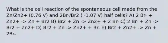 What is the cell reaction of the spontaneous cell made from the Zn/Zn2+ (0.76 V) and 2Br-/Br2 ( -1.07 V) half cells? A) 2 Br- + Zn2+ -> Zn + Br2 B) Br2 + Zn -> Zn2+ + 2 Br- C) 2 Br- + Zn -> Br2 + Zn2+ D) Br2 + Zn -> Zn2+ + Br- E) Br2 + Zn2+ -> Zn + 2Br-