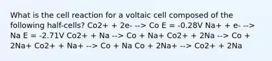 What is the cell reaction for a voltaic cell composed of the following half-cells? Co2+ + 2e- --> Co E = -0.28V Na+ + e- --> Na E = -2.71V Co2+ + Na --> Co + Na+ Co2+ + 2Na --> Co + 2Na+ Co2+ + Na+ --> Co + Na Co + 2Na+ --> Co2+ + 2Na