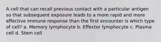 A cell that can recall previous contact with a particular antigen so that subsequent exposure leads to a more rapid and more effective immune response than the first encounter is which type of cell? a. Memory lymphocyte b. Effector lymphocyte c. Plasma cell d. Stem cell