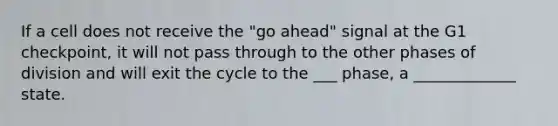 If a cell does not receive the "go ahead" signal at the G1 checkpoint, it will not pass through to the other phases of division and will exit the cycle to the ___ phase, a _____________ state.