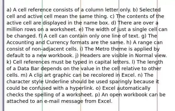 a) A cell reference consists of a column letter only. b) Selected cell and active cell mean the same thing. c) The contents of the active cell are displayed in the name box. d) There are over a million rows on a worksheet. e) The width of just a single cell can be changed. f) A cell can contain only one line of text. g) The Accounting and Currency formats are the same. h) A range can consist of non-adjacent cells. i) The Metro theme is applied by default to a new workbook. j) Headers are visible in Normal view. k) Cell references must be typed in capital letters. l) The length of a Data Bar depends on the value in the cell relative to other cells. m) A clip art graphic can be recolored in Excel. n) The character style Underline should be used sparingly because it could be confused with a hyperlink. o) Excel automatically checks the spelling of a worksheet. p) An open workbook can be attached to an e-mail message from Excel.