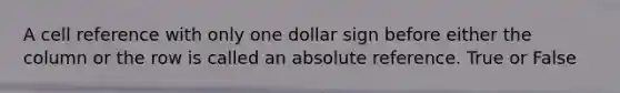 A cell reference with only one dollar sign before either the column or the row is called an absolute reference. True or False