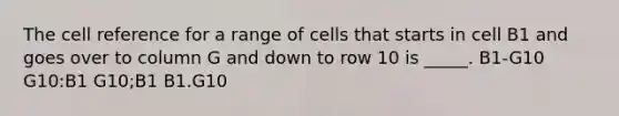 The cell reference for a range of cells that starts in cell B1 and goes over to column G and down to row 10 is _____. B1-G10 G10:B1 G10;B1 B1.G10