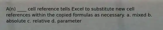 A(n) ____ cell reference tells Excel to substitute new cell references within the copied formulas as necessary. a. mixed b. absolute c. relative d. parameter