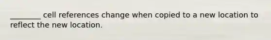 ________ cell references change when copied to a new location to reflect the new location.