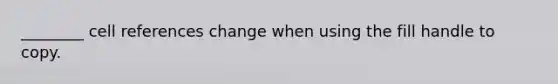 ________ cell references change when using the fill handle to copy.